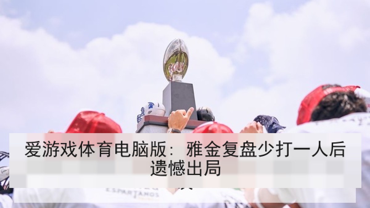 爱游戏体育电脑版: 雅金复盘少打一人后遗憾出局 爱游戏体育电脑版: 雅金复盘少打一人后遗憾出局