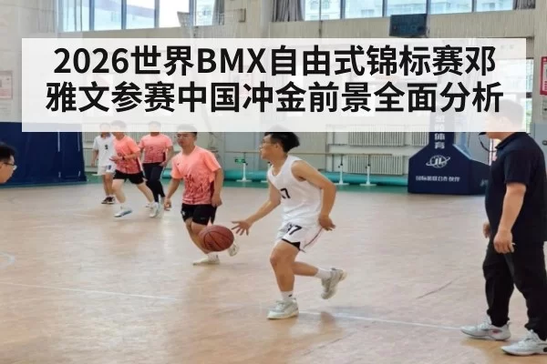 2026世界BMX自由式锦标赛邓雅文参赛中国冲金前景全面分析